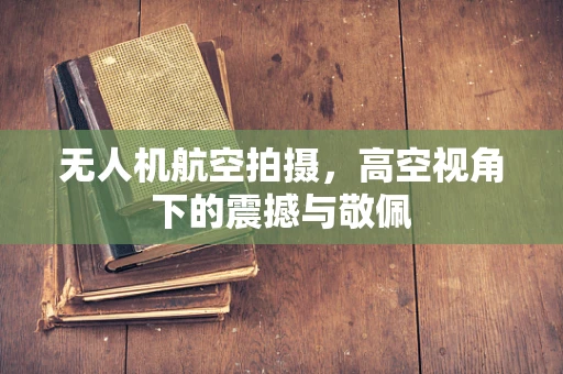 无人机航空拍摄，高空视角下的震撼与敬佩