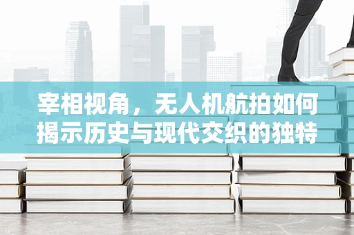 宰相视角，无人机航拍如何揭示历史与现代交织的独特景观？