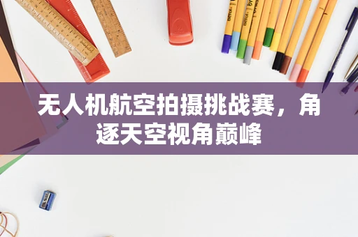 无人机航空拍摄挑战赛，角逐天空视角巅峰