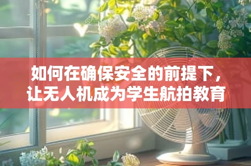 如何在确保安全的前提下，让无人机成为学生航拍教育的得力助手？