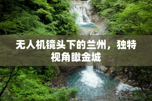 无人机镜头下的兰州，独特视角瞰金城