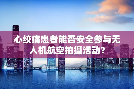 心绞痛患者能否安全参与无人机航空拍摄活动？
