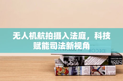 无人机航拍摄入法庭，科技赋能司法新视角