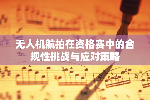 无人机航拍在资格赛中的合规性挑战与应对策略