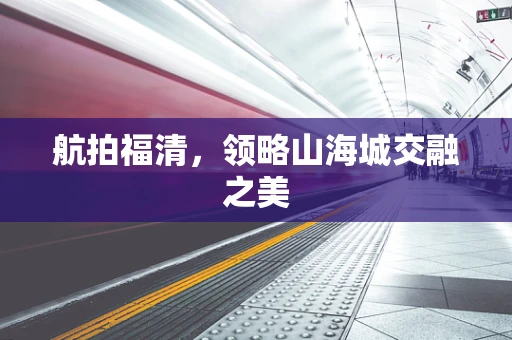 航拍福清，领略山海城交融之美