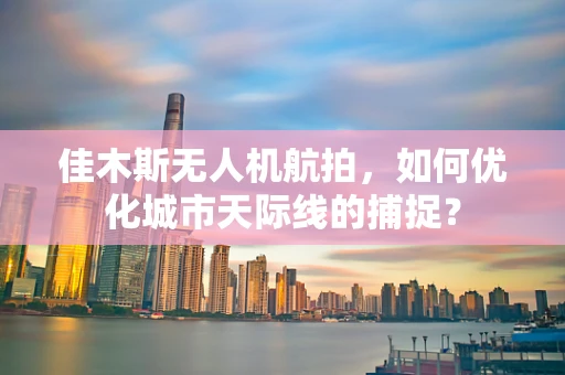 佳木斯无人机航拍，如何优化城市天际线的捕捉？
