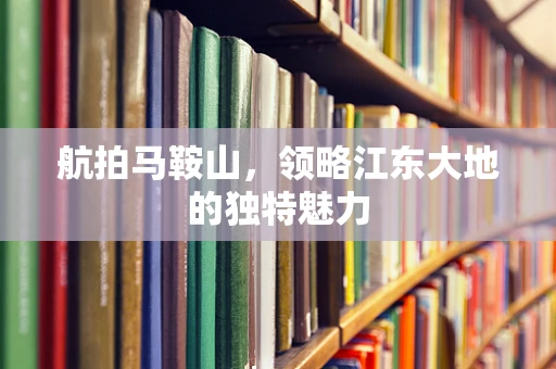 航拍马鞍山，领略江东大地的独特魅力