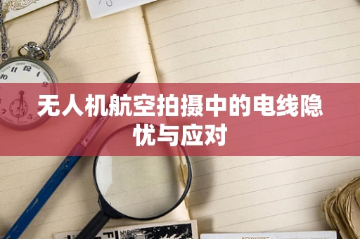 无人机航空拍摄中的电线隐忧与应对