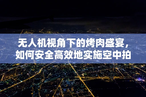 无人机视角下的烤肉盛宴，如何安全高效地实施空中拍摄？