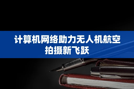 计算机网络助力无人机航空拍摄新飞跃