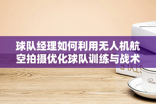 球队经理如何利用无人机航空拍摄优化球队训练与战术分析？