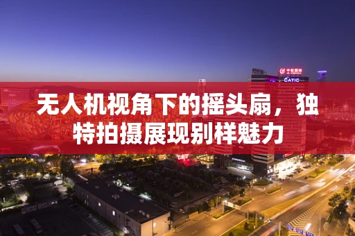 无人机视角下的摇头扇，独特拍摄展现别样魅力