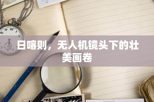 日喀则，无人机镜头下的壮美画卷
