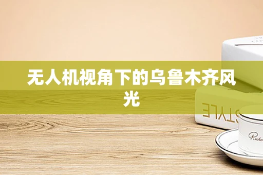 无人机视角下的乌鲁木齐风光