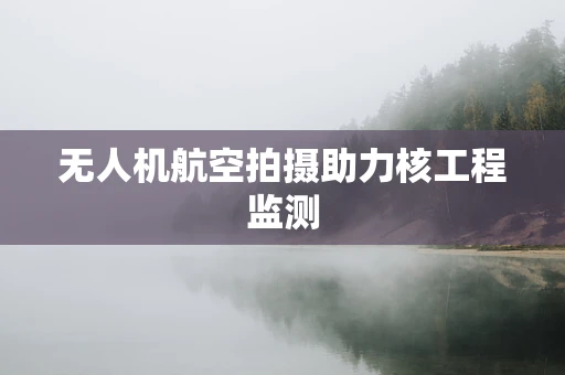 无人机航空拍摄助力核工程监测