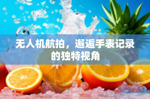 无人机航拍，邂逅手表记录的独特视角