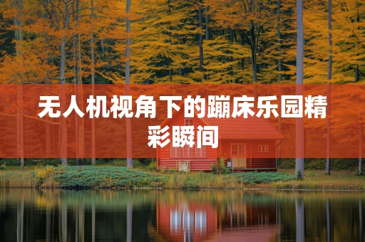 无人机视角下的蹦床乐园精彩瞬间