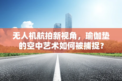 无人机航拍新视角，瑜伽垫的空中艺术如何被捕捉？