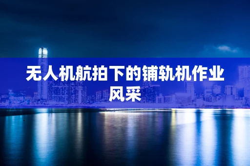 无人机航拍下的铺轨机作业风采