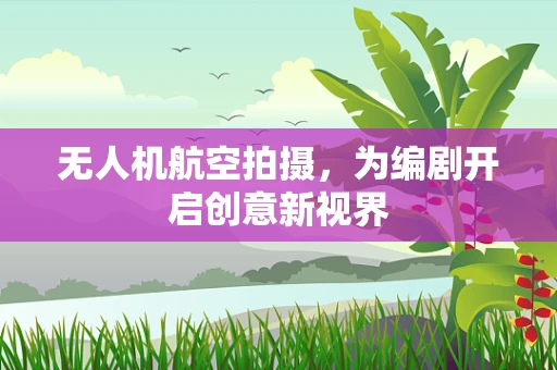 无人机航空拍摄，为编剧开启创意新视界