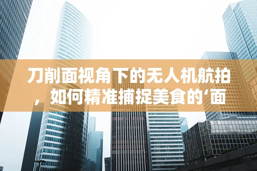 刀削面视角下的无人机航拍，如何精准捕捉美食的‘面’面俱到？