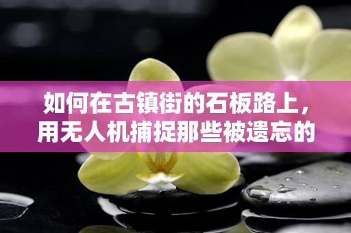如何在古镇街的石板路上，用无人机捕捉那些被遗忘的时光？