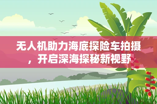 无人机助力海底探险车拍摄，开启深海探秘新视野