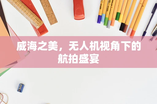 威海之美，无人机视角下的航拍盛宴