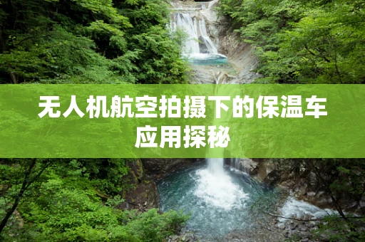 无人机航空拍摄下的保温车应用探秘