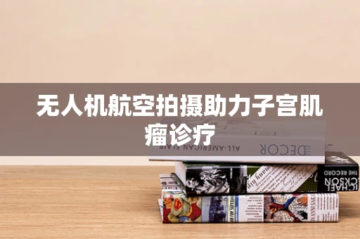 无人机航空拍摄助力子宫肌瘤诊疗