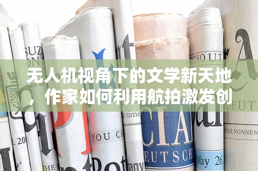 无人机视角下的文学新天地，作家如何利用航拍激发创作灵感？