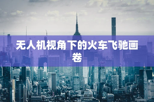 无人机视角下的火车飞驰画卷