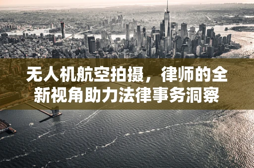 无人机航空拍摄，律师的全新视角助力法律事务洞察