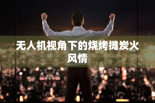 无人机视角下的烧烤摊炭火风情