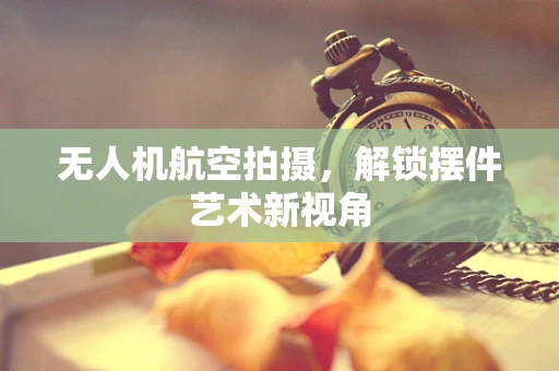 无人机航空拍摄，解锁摆件艺术新视角