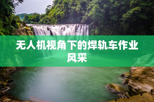 无人机视角下的焊轨车作业风采