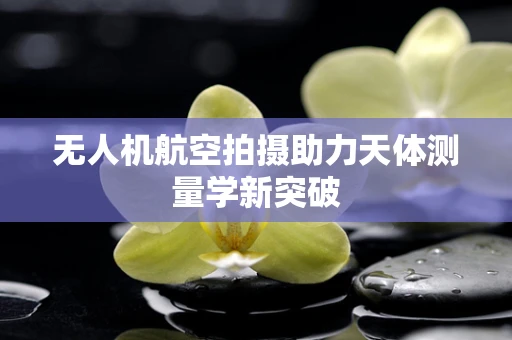 无人机航空拍摄助力天体测量学新突破