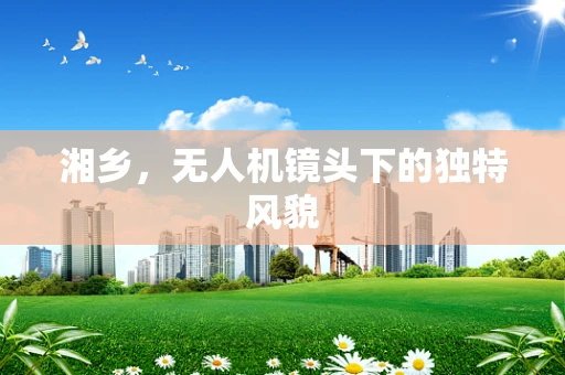湘乡，无人机镜头下的独特风貌