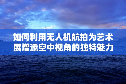 如何利用无人机航拍为艺术展增添空中视角的独特魅力？