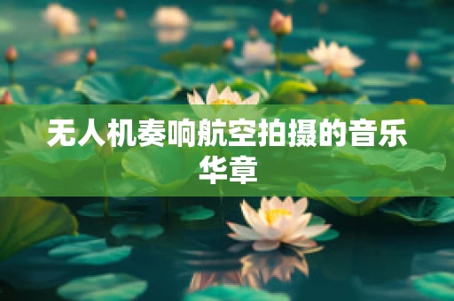 无人机奏响航空拍摄的音乐华章