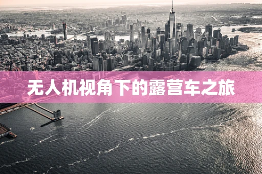 无人机视角下的露营车之旅