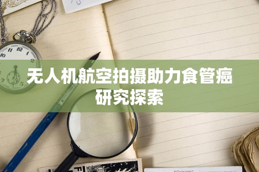 无人机航空拍摄助力食管癌研究探索