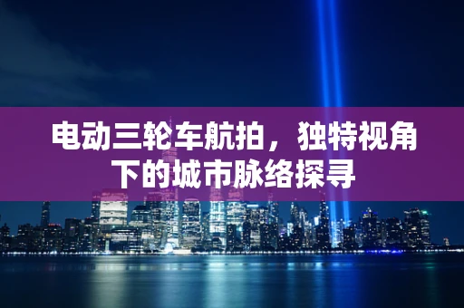 电动三轮车航拍，独特视角下的城市脉络探寻