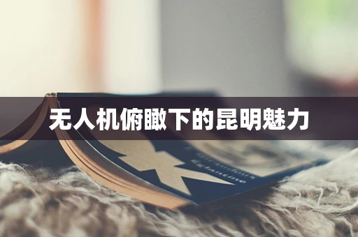 无人机俯瞰下的昆明魅力