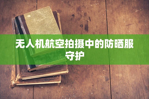 无人机航空拍摄中的防晒服守护