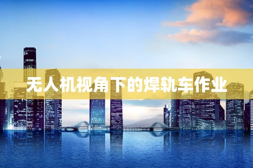 无人机视角下的焊轨车作业