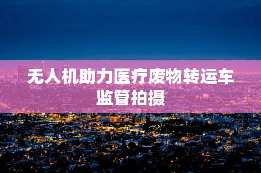 无人机助力医疗废物转运车监管拍摄