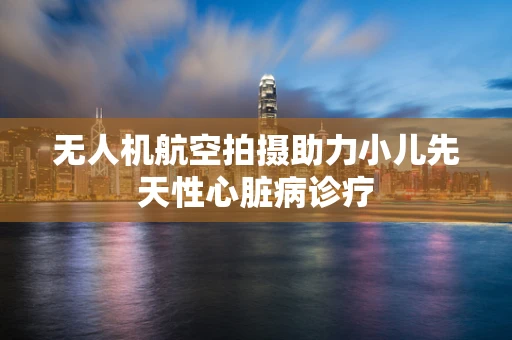 无人机航空拍摄助力小儿先天性心脏病诊疗