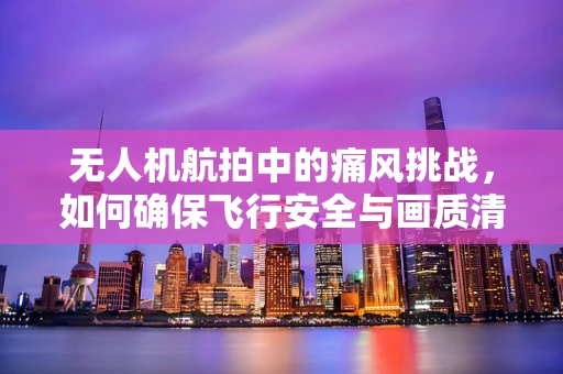 无人机航拍中的痛风挑战，如何确保飞行安全与画质清晰？