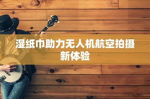 湿纸巾助力无人机航空拍摄新体验